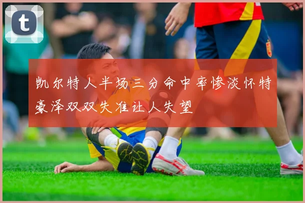 凯尔特人半场三分命中率惨淡怀特豪泽双双失准让人失望