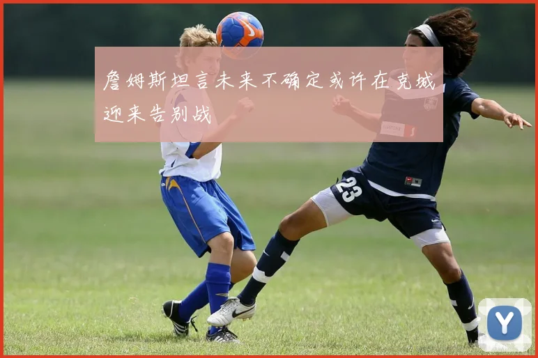 詹姆斯坦言未来不确定或许在克城迎来告别战