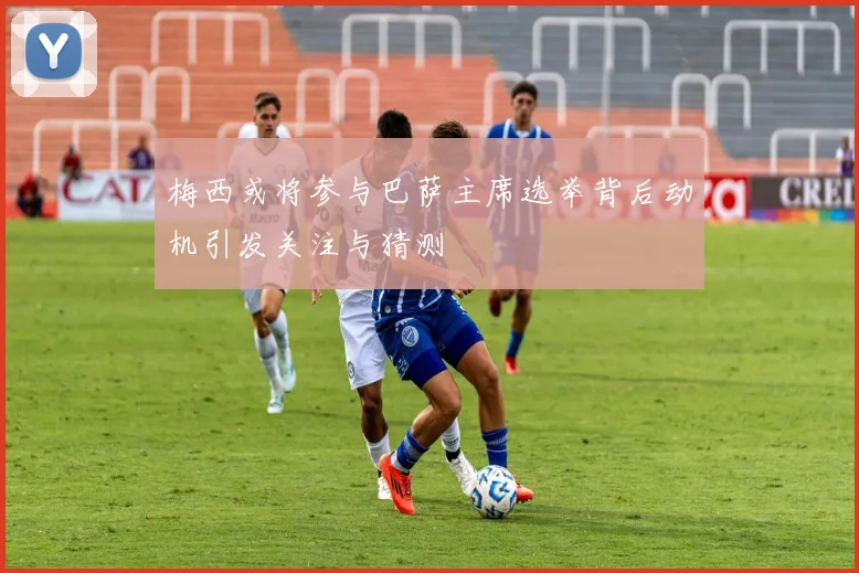 梅西或将参与巴萨主席选举背后动机引发关注与猜测