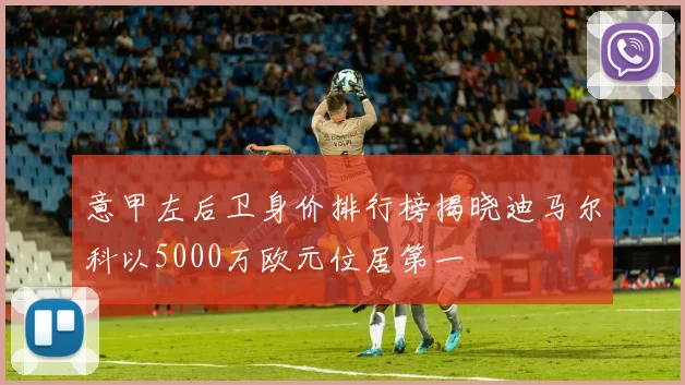 意甲左后卫身价排行榜揭晓迪马尔科以5000万欧元位居第一