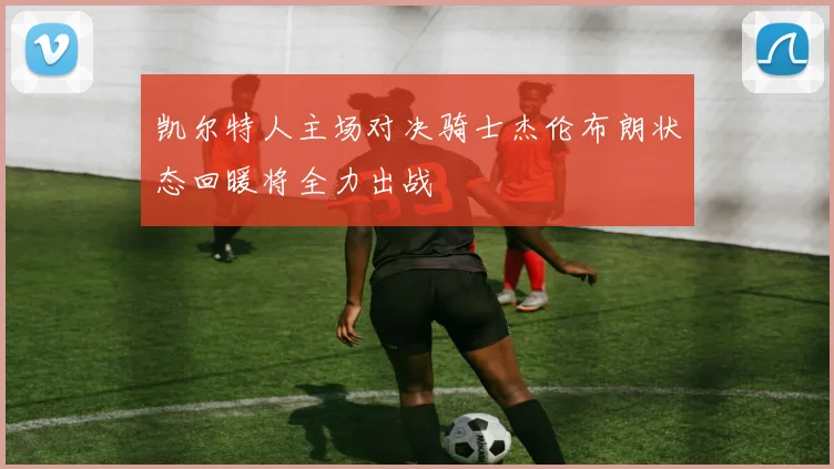 凯尔特人主场对决骑士杰伦布朗状态回暖将全力出战