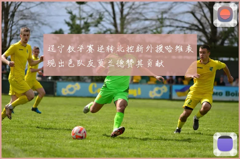 辽宁教学赛逆转北控新外援哈维表现出色队友莫兰德赞其贡献