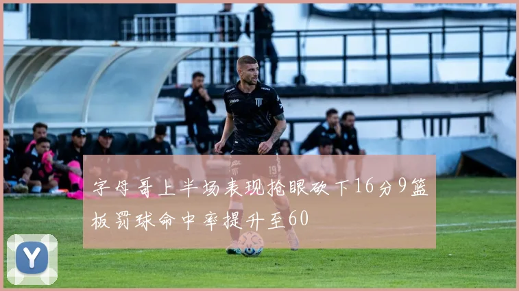字母哥上半场表现抢眼砍下16分9篮板罚球命中率提升至60