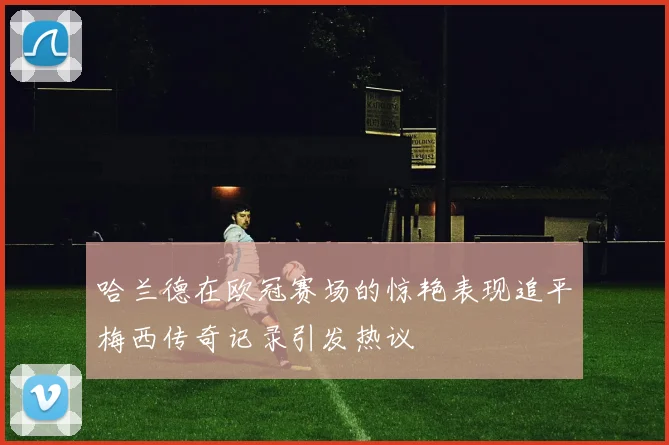 哈兰德在欧冠赛场的惊艳表现追平梅西传奇记录引发热议