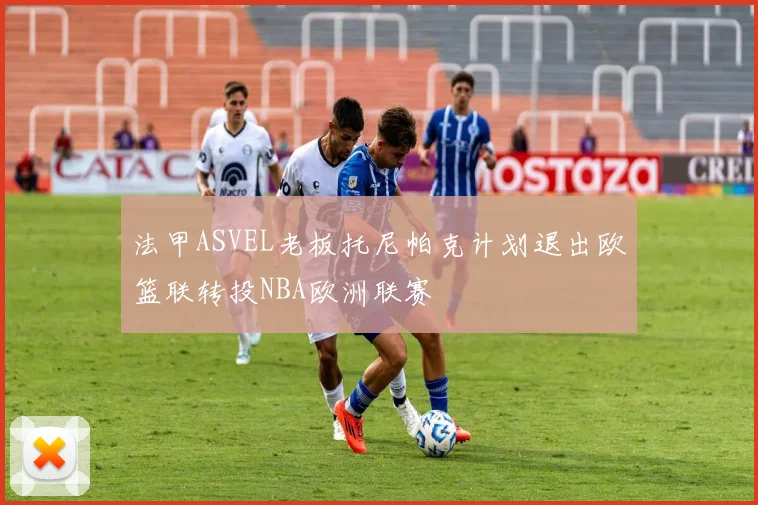 法甲ASVEL老板托尼帕克计划退出欧篮联转投NBA欧洲联赛