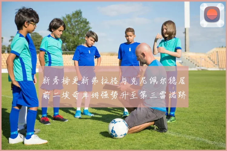 新秀榜更新弗拉格与克尼佩尔稳居前二埃奇库姆强势升至第三雷诺跻身第八名