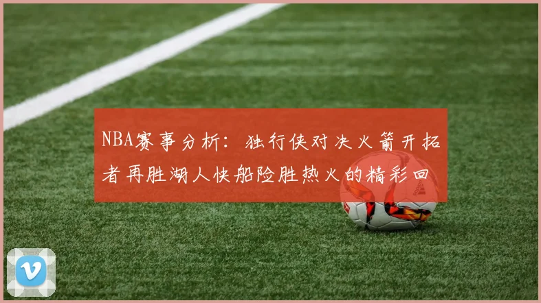NBA赛事分析：独行侠对决火箭开拓者再胜湖人快船险胜热火的精彩回顾