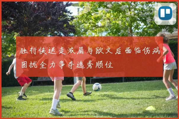 独行侠送走浓眉与欧文后面临伤病困扰全力争夺选秀顺位