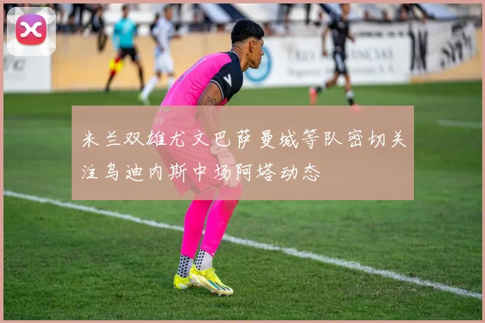 米兰双雄尤文巴萨曼城等队密切关注乌迪内斯中场阿塔动态