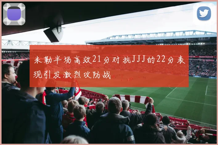 米勒半场高效21分对抗JJJ的22分表现引发激烈攻防战