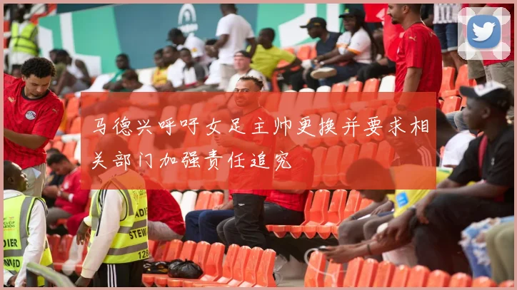 马德兴呼吁女足主帅更换并要求相关部门加强责任追究
