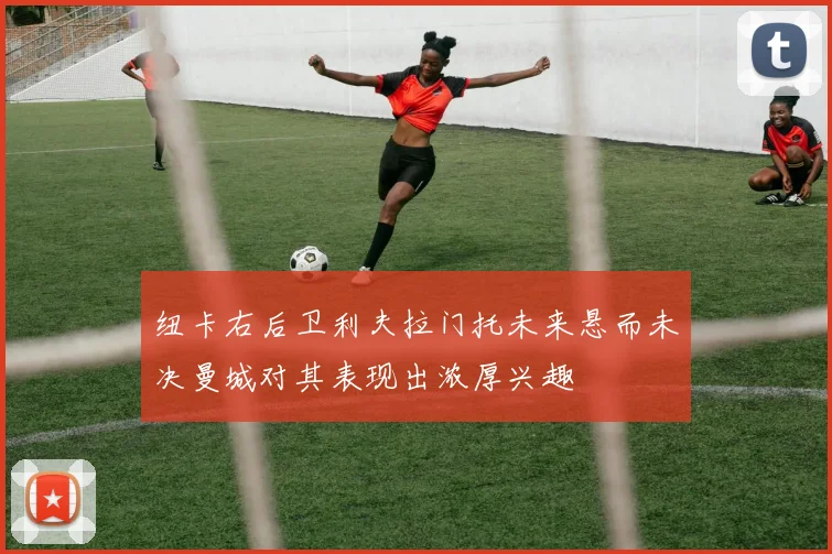 纽卡右后卫利夫拉门托未来悬而未决曼城对其表现出浓厚兴趣
