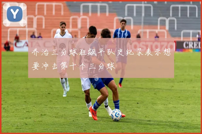 乔治三分球狂飙平队史纪录表示想要冲击第十个三分球