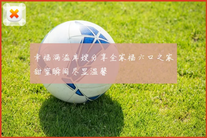 幸福满溢库嫂分享全家福六口之家甜蜜瞬间尽显温馨