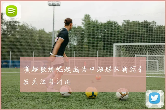 澳超教练崛起成为中超球队新宠引发关注与讨论