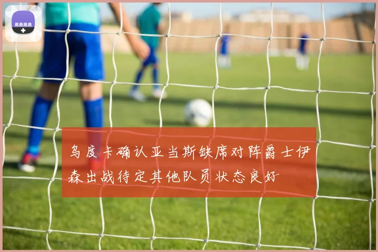 乌度卡确认亚当斯缺席对阵爵士伊森出战待定其他队员状态良好