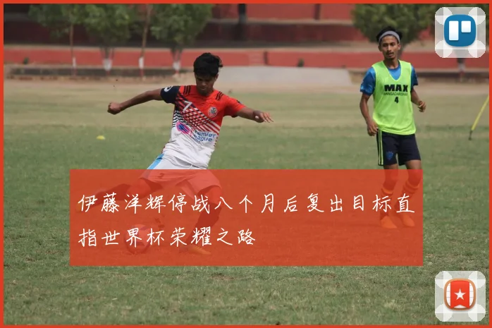 伊藤洋辉停战八个月后复出目标直指世界杯荣耀之路