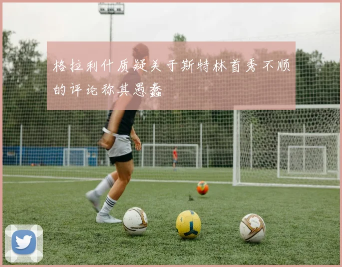 格拉利什质疑关于斯特林首秀不顺的评论称其愚蠢
