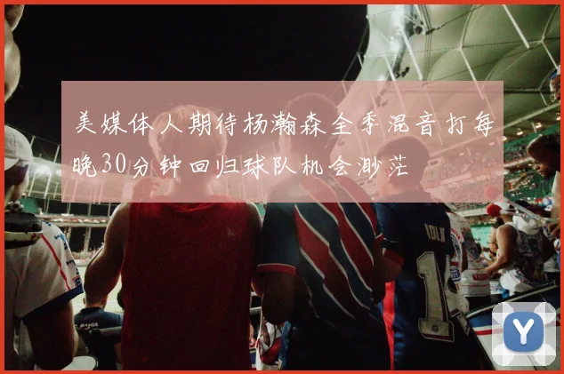 美媒体人期待杨瀚森全季混音打每晚30分钟回归球队机会渺茫