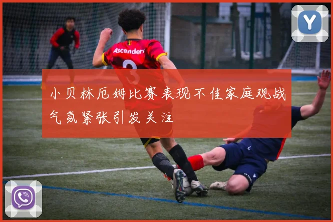 小贝林厄姆比赛表现不佳家庭观战气氛紧张引发关注