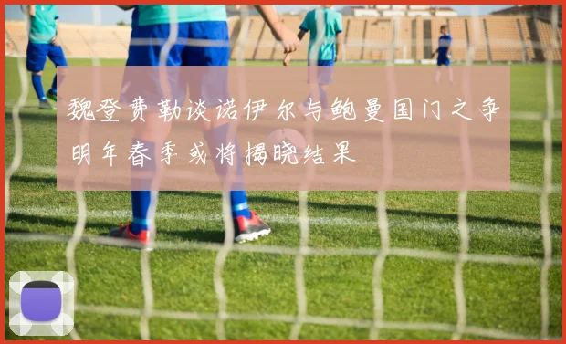 魏登费勒谈诺伊尔与鲍曼国门之争明年春季或将揭晓结果