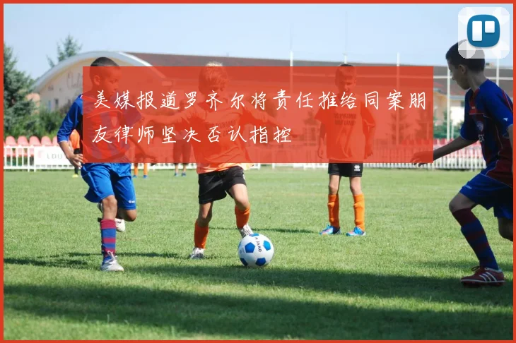美媒报道罗齐尔将责任推给同案朋友律师坚决否认指控