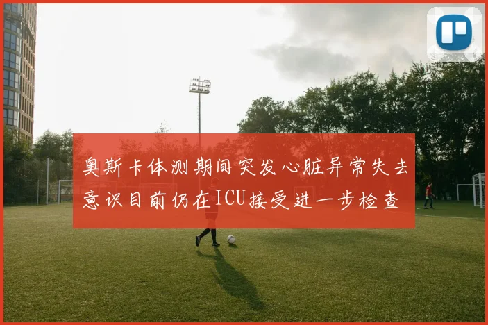 奥斯卡体测期间突发心脏异常失去意识目前仍在ICU接受进一步检查