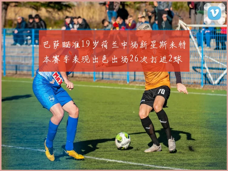巴萨瞄准19岁荷兰中场新星斯米特本赛季表现出色出场26次打进2球