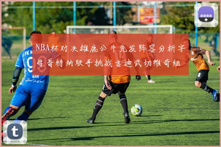 NBA杯对决雄鹿公牛先发阵容分析字母哥特纳联手挑战吉迪武切维奇组合