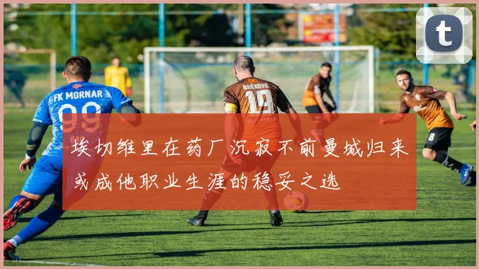 埃切维里在药厂沉寂不前曼城归来或成他职业生涯的稳妥之选