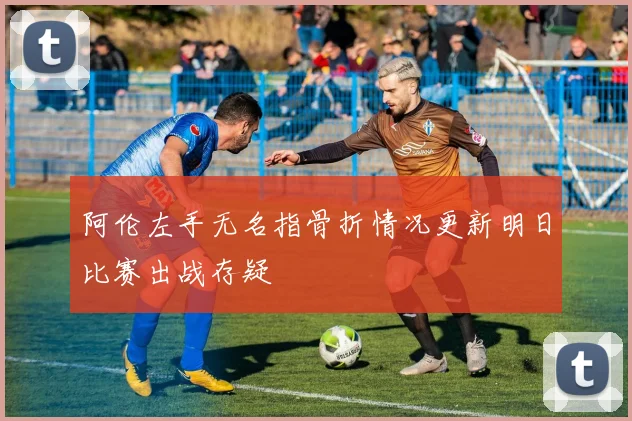 阿伦左手无名指骨折情况更新明日比赛出战存疑