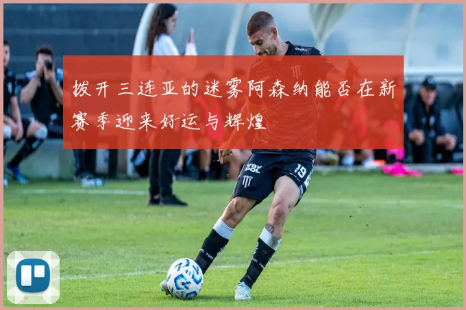 拨开三连亚的迷雾阿森纳能否在新赛季迎来好运与辉煌