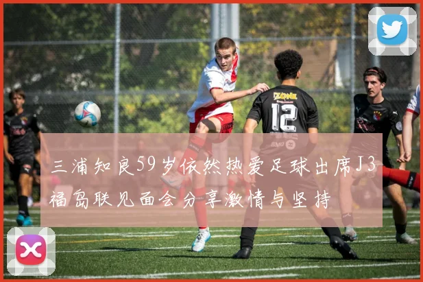 三浦知良59岁依然热爱足球出席J3福岛联见面会分享激情与坚持