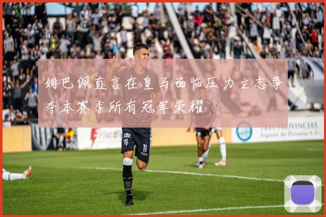 姆巴佩直言在皇马面临压力立志争夺本赛季所有冠军荣耀